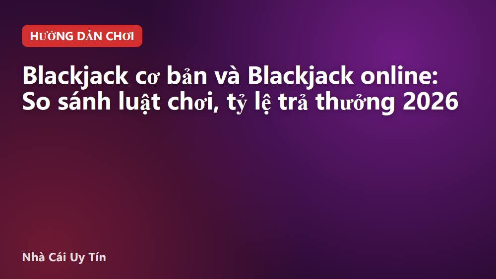 Blackjack cơ bản và Blackjack online: So sánh luật chơi, tỷ lệ trả thưởng 2026